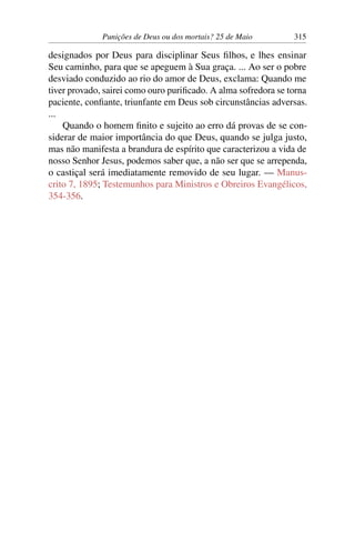 Punições de Deus ou dos mortais? 25 de Maio 315
designados por Deus para disciplinar Seus filhos, e lhes ensinar
Seu caminho, para que se apeguem à Sua graça. ... Ao ser o pobre
desviado conduzido ao rio do amor de Deus, exclama: Quando me
tiver provado, sairei como ouro purificado. A alma sofredora se torna
paciente, confiante, triunfante em Deus sob circunstâncias adversas.
...
Quando o homem finito e sujeito ao erro dá provas de se con-
siderar de maior importância do que Deus, quando se julga justo,
mas não manifesta a brandura de espírito que caracterizou a vida de
nosso Senhor Jesus, podemos saber que, a não ser que se arrependa,
o castiçal será imediatamente removido de seu lugar. — Manus-
crito 7, 1895; Testemunhos para Ministros e Obreiros Evangélicos,
354-356.
 