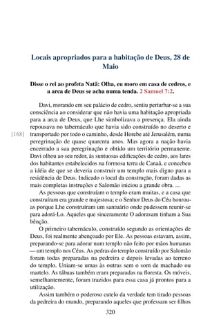 Locais apropriados para a habitação de Deus, 28 de
Maio
Disse o rei ao profeta Natã: Olha, eu moro em casa de cedros, e
a arca de Deus se acha numa tenda. 2 Samuel 7:2.
Davi, morando em seu palácio de cedro, sentiu perturbar-se a sua
consciência ao considerar que não havia uma habitação apropriada
para a arca de Deus, que Lhe simbolizava a presença. Ela ainda
repousava no tabernáculo que havia sido construído no deserto e
transportado por todo o caminho, desde Horebe até Jerusalém, numa[168]
peregrinação de quase quarenta anos. Mas agora a nação havia
encerrado a sua peregrinação e obtido um território permanente.
Davi olhou ao seu redor, às suntuosas edificações de cedro, aos lares
dos habitantes estabelecidos na formosa terra de Canaã, e concebeu
a idéia de que se deveria construir um templo mais digno para a
residência de Deus. Indicado o local da construção, foram dadas as
mais completas instruções e Salomão iniciou a grande obra. ...
As pessoas que construíam o templo eram muitas, e a casa que
construíram era grande e majestosa; e o Senhor Deus do Céu honrou-
as porque Lhe construíram um santuário onde pudessem reunir-se
para adorá-Lo. Aqueles que sinceramente O adoravam tinham a Sua
bênção.
O primeiro tabernáculo, construído segundo as orientações de
Deus, foi realmente abençoado por Ele. As pessoas estavam, assim,
preparando-se para adorar num templo não feito por mãos humanas
— um templo nos Céus. As pedras do templo construído por Salomão
foram todas preparadas na pedreira e depois levadas ao terreno
do templo. Uniam-se umas às outras sem o som de machado ou
martelo. As tábuas também eram preparadas na floresta. Os móveis,
semelhantemente, foram trazidos para essa casa já prontos para a
utilização.
Assim também o poderoso cutelo da verdade tem tirado pessoas
da pedreira do mundo, preparando aqueles que professam ser filhos
320
 