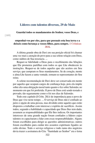 Líderes com talentos diversos, 29 de Maio
Guardai todos os mandamentos do Senhor, vosso Deus, e
[169]
empenhai-vos por eles, para que possuais esta boa terra e a
deixeis como herança a vossos filhos, para sempre. 1 Crônicas
28:8.
A última grande obra de Davi em sua posição oficial foi chamar
uma vez mais a atenção do povo para a sua solene relação com Deus,
como súditos de Sua teocracia. ...
Requer-se fidelidade a Deus para o recebimento das bênçãos
que Ele prometeu partilhar com todos os que Lhe obedecem às
instruções. Requer-se de todos aqueles que são aceitos em Seu
serviço, que cumpram os Seus mandamentos. Se de coração, mente
e alma Lhe fazem a santa vontade, tornam-se representantes do Seu
reino.
A solene recomendação de Davi deve ser conservada em mente
por aqueles que ocupam cargos de confiança hoje, pois ela impõe
sobre eles uma obrigação moral tanto quanto o fez sobre Salomão, no
momento em que foi proferida. O povo de Deus está sendo testado e
provado, tão seguramente como o foi nos dias de Salomão.
Todo este capítulo [I Crôn. 28] é de importância para o povo de
Deus que vive neste tempo. ... O serviço de Deus não é confiado ao
juízo e opção de uma pessoa, mas dividido entre aqueles que estão
dispostos a trabalhar com interesse e espírito de sacrifício. Assim
todos, segundo a habilidade e capacidade que Deus lhes tem dado,
assumem as responsabilidades que Ele lhes indicou. Os importantes
interesses de uma grande nação foram confiados a líderes cujos
talentos os capacitaram a lidar com essas responsabilidades. Alguns
foram escolhidos para dirigir as questões administrativas; outros
foram escolhidos para cuidar dos assuntos espirituais ligados ao
culto divino. Todo o serviço religioso e todo ramo dos negócios
devia trazer a assinatura do Céu. “Santidade ao Senhor” era o lema
322
 