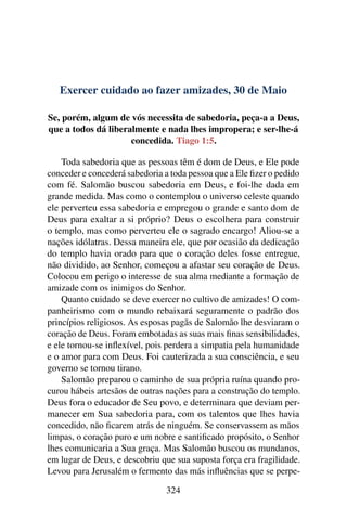 Exercer cuidado ao fazer amizades, 30 de Maio
Se, porém, algum de vós necessita de sabedoria, peça-a a Deus,
que a todos dá liberalmente e nada lhes impropera; e ser-lhe-á
concedida. Tiago 1:5.
Toda sabedoria que as pessoas têm é dom de Deus, e Ele pode
conceder e concederá sabedoria a toda pessoa que a Ele fizer o pedido
com fé. Salomão buscou sabedoria em Deus, e foi-lhe dada em
grande medida. Mas como o contemplou o universo celeste quando
ele perverteu essa sabedoria e empregou o grande e santo dom de
Deus para exaltar a si próprio? Deus o escolhera para construir
o templo, mas como perverteu ele o sagrado encargo! Aliou-se a
nações idólatras. Dessa maneira ele, que por ocasião da dedicação
do templo havia orado para que o coração deles fosse entregue,
não dividido, ao Senhor, começou a afastar seu coração de Deus.
Colocou em perigo o interesse de sua alma mediante a formação de
amizade com os inimigos do Senhor.
Quanto cuidado se deve exercer no cultivo de amizades! O com-
panheirismo com o mundo rebaixará seguramente o padrão dos
princípios religiosos. As esposas pagãs de Salomão lhe desviaram o
coração de Deus. Foram embotadas as suas mais finas sensibilidades,
e ele tornou-se inflexível, pois perdera a simpatia pela humanidade
e o amor para com Deus. Foi cauterizada a sua consciência, e seu
governo se tornou tirano.
Salomão preparou o caminho de sua própria ruína quando pro-
curou hábeis artesãos de outras nações para a construção do templo.
Deus fora o educador de Seu povo, e determinara que deviam per-
manecer em Sua sabedoria para, com os talentos que lhes havia
concedido, não ficarem atrás de ninguém. Se conservassem as mãos
limpas, o coração puro e um nobre e santificado propósito, o Senhor
lhes comunicaria a Sua graça. Mas Salomão buscou os mundanos,
em lugar de Deus, e descobriu que sua suposta força era fragilidade.
Levou para Jerusalém o fermento das más influências que se perpe-
324
 