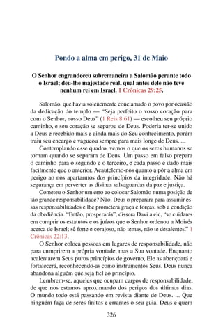 Pondo a alma em perigo, 31 de Maio
O Senhor engrandeceu sobremaneira a Salomão perante todo
o Israel; deu-lhe majestade real, qual antes dele não teve
nenhum rei em Israel. 1 Crônicas 29:25.
Salomão, que havia solenemente conclamado o povo por ocasião
da dedicação do templo — “Seja perfeito o vosso coração para
com o Senhor, nosso Deus” (1 Reis 8:61) — escolheu seu próprio
caminho, e seu coração se separou de Deus. Poderia ter-se unido
a Deus e recebido mais e ainda mais do Seu conhecimento, porém
traiu seu encargo e vagueou sempre para mais longe de Deus. ...
Contemplando esse quadro, vemos o que os seres humanos se
tornam quando se separam de Deus. Um passo em falso prepara
o caminho para o segundo e o terceiro, e cada passo é dado mais
facilmente que o anterior. Acautelemo-nos quanto a pôr a alma em
perigo ao nos apartarmos dos princípios da integridade. Não há
segurança em perverter as divinas salvaguardas da paz e justiça.
Cometeu o Senhor um erro ao colocar Salomão numa posição de
tão grande responsabilidade? Não; Deus o preparara para assumir es-
sas responsabilidades e lhe prometera graça e forças, sob a condição
da obediência. “Então, prosperarás”, dissera Davi a ele, “se cuidares
em cumprir os estatutos e os juízos que o Senhor ordenou a Moisés
acerca de Israel; sê forte e corajoso, não temas, não te desalentes.” 1
Crônicas 22:13.
O Senhor coloca pessoas em lugares de responsabilidade, não
para cumprirem a própria vontade, mas a Sua vontade. Enquanto
acalentarem Seus puros princípios de governo, Ele as abençoará e
fortalecerá, reconhecendo-as como instrumentos Seus. Deus nunca
abandona alguém que seja fiel ao princípio.
Lembrem-se, aqueles que ocupam cargos de responsabilidade,
de que nos estamos aproximando dos perigos dos últimos dias.
O mundo todo está passando em revista diante de Deus. ... Que
ninguém faça de seres finitos e errantes o seu guia. Deus é quem
326
 
