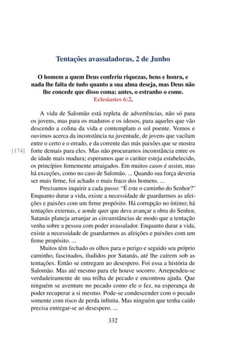 Tentações avassaladoras, 2 de Junho
O homem a quem Deus conferiu riquezas, bens e honra, e
nada lhe falta de tudo quanto a sua alma deseja, mas Deus não
lhe concede que disso coma; antes, o estranho o come.
Eclesiastes 6:2.
A vida de Salomão está repleta de advertências, não só para
os jovens, mas para os maduros e os idosos, para aqueles que vão
descendo a colina da vida e contemplam o sol poente. Vemos e
ouvimos acerca da inconstância na juventude, de jovens que vacilam
entre o certo e o errado, e da corrente das más paixões que se mostra
forte demais para eles. Mas não procuramos inconstância entre os[174]
de idade mais madura; esperamos que o caráter esteja estabelecido,
os princípios firmemente arraigados. Em muitos casos é assim, mas
há exceções, como no caso de Salomão. ... Quando sua força deveria
ser mais firme, foi achado o mais fraco dos homens. ...
Precisamos inquirir a cada passo: “É este o caminho do Senhor?”
Enquanto durar a vida, existe a necessidade de guardarmos as afei-
ções e paixões com um firme propósito. Há corrupção no íntimo; há
tentações externas, e aonde quer que deva avançar a obra do Senhor,
Satanás planeja arranjar as circunstâncias de modo que a tentação
venha sobre a pessoa com poder avassalador. Enquanto durar a vida,
existe a necessidade de guardarmos as afeições e paixões com um
firme propósito. ...
Muitos têm fechado os olhos para o perigo e seguido seu próprio
caminho, fascinados, iludidos por Satanás, até lhe caírem sob as
tentações. Então se entregam ao desespero. Foi essa a história de
Salomão. Mas até mesmo para ele houve socorro. Arrependeu-se
verdadeiramente de sua trilha de pecado e encontrou ajuda. Que
ninguém se aventure no pecado como ele o fez, na esperança de
poder recuperar a si mesmo. Pode-se condescender com o pecado
somente com risco de perda infinita. Mas ninguém que tenha caído
precisa entregar-se ao desespero. ...
332
 