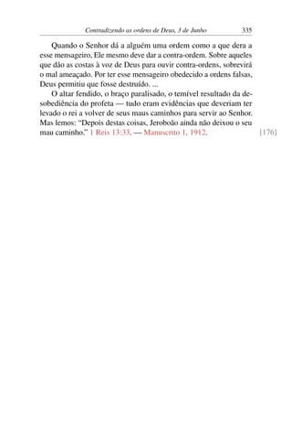 Contradizendo as ordens de Deus, 3 de Junho 335
Quando o Senhor dá a alguém uma ordem como a que dera a
esse mensageiro, Ele mesmo deve dar a contra-ordem. Sobre aqueles
que dão as costas à voz de Deus para ouvir contra-ordens, sobrevirá
o mal ameaçado. Por ter esse mensageiro obedecido a ordens falsas,
Deus permitiu que fosse destruído. ...
O altar fendido, o braço paralisado, o temível resultado da de-
sobediência do profeta — tudo eram evidências que deveriam ter
levado o rei a volver de seus maus caminhos para servir ao Senhor.
Mas lemos: “Depois destas coisas, Jeroboão ainda não deixou o seu
mau caminho.” 1 Reis 13:33. — Manuscrito 1, 1912. [176]
 