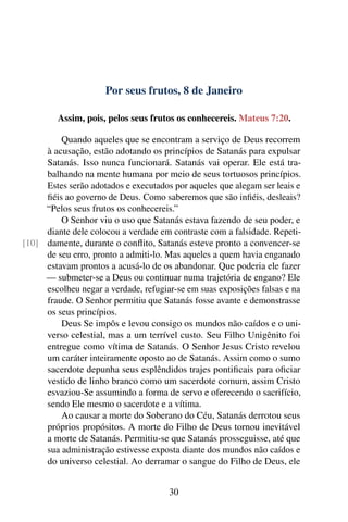 Por seus frutos, 8 de Janeiro
Assim, pois, pelos seus frutos os conhecereis. Mateus 7:20.
Quando aqueles que se encontram a serviço de Deus recorrem
à acusação, estão adotando os princípios de Satanás para expulsar
Satanás. Isso nunca funcionará. Satanás vai operar. Ele está tra-
balhando na mente humana por meio de seus tortuosos princípios.
Estes serão adotados e executados por aqueles que alegam ser leais e
fiéis ao governo de Deus. Como saberemos que são infiéis, desleais?
“Pelos seus frutos os conhecereis.”
O Senhor viu o uso que Satanás estava fazendo de seu poder, e
diante dele colocou a verdade em contraste com a falsidade. Repeti-
damente, durante o conflito, Satanás esteve pronto a convencer-se[10]
de seu erro, pronto a admiti-lo. Mas aqueles a quem havia enganado
estavam prontos a acusá-lo de os abandonar. Que poderia ele fazer
— submeter-se a Deus ou continuar numa trajetória de engano? Ele
escolheu negar a verdade, refugiar-se em suas exposições falsas e na
fraude. O Senhor permitiu que Satanás fosse avante e demonstrasse
os seus princípios.
Deus Se impôs e levou consigo os mundos não caídos e o uni-
verso celestial, mas a um terrível custo. Seu Filho Unigênito foi
entregue como vítima de Satanás. O Senhor Jesus Cristo revelou
um caráter inteiramente oposto ao de Satanás. Assim como o sumo
sacerdote depunha seus esplêndidos trajes pontificais para oficiar
vestido de linho branco como um sacerdote comum, assim Cristo
esvaziou-Se assumindo a forma de servo e oferecendo o sacrifício,
sendo Ele mesmo o sacerdote e a vítima.
Ao causar a morte do Soberano do Céu, Satanás derrotou seus
próprios propósitos. A morte do Filho de Deus tornou inevitável
a morte de Satanás. Permitiu-se que Satanás prosseguisse, até que
sua administração estivesse exposta diante dos mundos não caídos e
do universo celestial. Ao derramar o sangue do Filho de Deus, ele
30
 