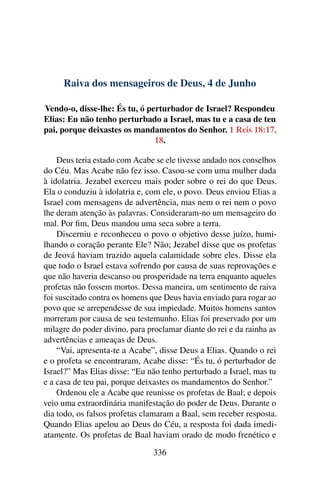Raiva dos mensageiros de Deus, 4 de Junho
Vendo-o, disse-lhe: És tu, ó perturbador de Israel? Respondeu
Elias: Eu não tenho perturbado a Israel, mas tu e a casa de teu
pai, porque deixastes os mandamentos do Senhor. 1 Reis 18:17,
18.
Deus teria estado com Acabe se ele tivesse andado nos conselhos
do Céu. Mas Acabe não fez isso. Casou-se com uma mulher dada
à idolatria. Jezabel exerceu mais poder sobre o rei do que Deus.
Ela o conduziu à idolatria e, com ele, o povo. Deus enviou Elias a
Israel com mensagens de advertência, mas nem o rei nem o povo
lhe deram atenção às palavras. Consideraram-no um mensageiro do
mal. Por fim, Deus mandou uma seca sobre a terra.
Discerniu e reconheceu o povo o objetivo desse juízo, humi-
lhando o coração perante Ele? Não; Jezabel disse que os profetas
de Jeová haviam trazido aquela calamidade sobre eles. Disse ela
que todo o Israel estava sofrendo por causa de suas reprovações e
que não haveria descanso ou prosperidade na terra enquanto aqueles
profetas não fossem mortos. Dessa maneira, um sentimento de raiva
foi suscitado contra os homens que Deus havia enviado para rogar ao
povo que se arrependesse de sua impiedade. Muitos homens santos
morreram por causa de seu testemunho. Elias foi preservado por um
milagre do poder divino, para proclamar diante do rei e da rainha as
advertências e ameaças de Deus.
“Vai, apresenta-te a Acabe”, disse Deus a Elias. Quando o rei
e o profeta se encontraram, Acabe disse: “És tu, ó perturbador de
Israel?” Mas Elias disse: “Eu não tenho perturbado a Israel, mas tu
e a casa de teu pai, porque deixastes os mandamentos do Senhor.”
Ordenou ele a Acabe que reunisse os profetas de Baal; e depois
veio uma extraordinária manifestação do poder de Deus. Durante o
dia todo, os falsos profetas clamaram a Baal, sem receber resposta.
Quando Elias apelou ao Deus do Céu, a resposta foi dada imedi-
atamente. Os profetas de Baal haviam orado de modo frenético e
336
 