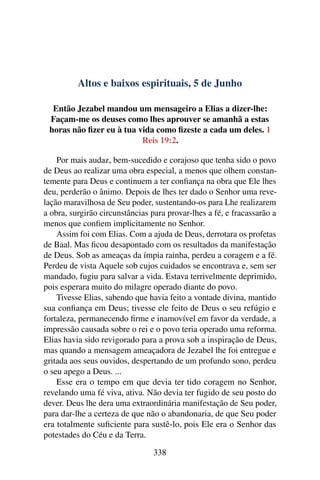 Altos e baixos espirituais, 5 de Junho
Então Jezabel mandou um mensageiro a Elias a dizer-lhe:
Façam-me os deuses como lhes aprouver se amanhã a estas
horas não fizer eu à tua vida como fizeste a cada um deles. 1
Reis 19:2.
Por mais audaz, bem-sucedido e corajoso que tenha sido o povo
de Deus ao realizar uma obra especial, a menos que olhem constan-
temente para Deus e continuem a ter confiança na obra que Ele lhes
deu, perderão o ânimo. Depois de lhes ter dado o Senhor uma reve-
lação maravilhosa de Seu poder, sustentando-os para Lhe realizarem
a obra, surgirão circunstâncias para provar-lhes a fé, e fracassarão a
menos que confiem implicitamente no Senhor.
Assim foi com Elias. Com a ajuda de Deus, derrotara os profetas
de Baal. Mas ficou desapontado com os resultados da manifestação
de Deus. Sob as ameaças da ímpia rainha, perdeu a coragem e a fé.
Perdeu de vista Aquele sob cujos cuidados se encontrava e, sem ser
mandado, fugiu para salvar a vida. Estava terrivelmente deprimido,
pois esperara muito do milagre operado diante do povo.
Tivesse Elias, sabendo que havia feito a vontade divina, mantido
sua confiança em Deus; tivesse ele feito de Deus o seu refúgio e
fortaleza, permanecendo firme e inamovível em favor da verdade, a
impressão causada sobre o rei e o povo teria operado uma reforma.
Elias havia sido revigorado para a prova sob a inspiração de Deus,
mas quando a mensagem ameaçadora de Jezabel lhe foi entregue e
gritada aos seus ouvidos, despertando de um profundo sono, perdeu
o seu apego a Deus. ...
Esse era o tempo em que devia ter tido coragem no Senhor,
revelando uma fé viva, ativa. Não devia ter fugido de seu posto do
dever. Deus lhe dera uma extraordinária manifestação de Seu poder,
para dar-lhe a certeza de que não o abandonaria, de que Seu poder
era totalmente suficiente para sustê-lo, pois Ele era o Senhor das
potestades do Céu e da Terra.
338
 
