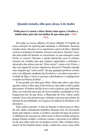 Quando tentado, olhe para Jesus, 6 de Junho
Pediu para si a morte e disse: Basta; toma agora, ó Senhor, a
minha alma, pois não sou melhor do que meus pais. 1 Reis
19:4.
Em todas as nossas aflições, foi Jesus afligido. O Capitão de
nossa salvação foi aperfeiçoado mediante o sofrimento. Seremos
testados nesta vida para ver se suportamos a prova de Deus. Quando
vierem as tentações de Satanás, teremos uma prova. Seremos venci-
dos pelo poder de Satanás ou venceremos as suas tentações como
Cristo as venceu? Teremos a mente abastecida com os celestes
tesouros da verdade, para que sejamos capacitados a enfrentar o
adversário das almas com um “Está escrito”, como o fez Cristo, e
não com algum de nossos impetuosos discursos? Satanás entende
mais daquilo que “está escrito” do que qualquer professo cristão,
pois é um diligente estudante das Escrituras, e sua obra é perverter a
verdade de Deus, é levar as pessoas a desobedecer e a negligenciar
o estudo da Palavra de Deus. ...
É um grande erro ditar para Deus. Elias não sabia o que dizia
quando contou a Deus que já lhe bastava o que tinha vivido e pediu
para morrer. O Senhor não lhe levou a sério a palavra, pois tinha uma
obra a ser realizada antes que ele fosse exaltado e trasladado ao Céu.
Esquecemo-nos de que Jesus, a Majestade do Céu, sofreu sendo
tentado? Jesus não permitiu que o inimigo o puxasse para dentro do
lamaçal da incredulidade, ou o jogasse no lodaçal do desânimo e do
desespero. ...
Deus odeia o pecado. A obra de Satanás é seduzir para as obras
do mal. Quão astutamente trabalhou Satanás com seu fascinante
poder para induzir a mente a escolher o pecado em lugar da justiça!
A influência de uma pessoa sobre outra se havia tornado perigosa,
porque Satanás conduz e controla a mente, e pressiona essa influên-
cia de uma sobre outra em seu próprio serviço. Mas o Senhor Jesus,
através de Seu Espírito Santo, muda a ordem das coisas, toma sobre
340
 