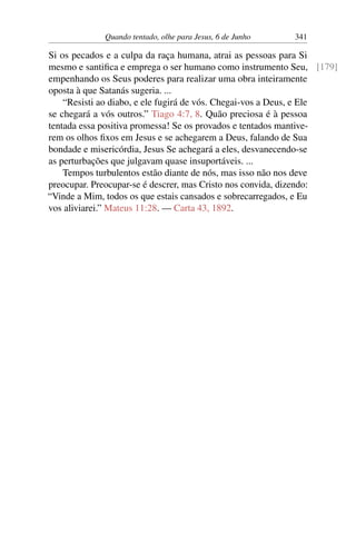 Quando tentado, olhe para Jesus, 6 de Junho 341
Si os pecados e a culpa da raça humana, atrai as pessoas para Si
mesmo e santifica e emprega o ser humano como instrumento Seu, [179]
empenhando os Seus poderes para realizar uma obra inteiramente
oposta à que Satanás sugeria. ...
“Resisti ao diabo, e ele fugirá de vós. Chegai-vos a Deus, e Ele
se chegará a vós outros.” Tiago 4:7, 8. Quão preciosa é à pessoa
tentada essa positiva promessa! Se os provados e tentados mantive-
rem os olhos fixos em Jesus e se achegarem a Deus, falando de Sua
bondade e misericórdia, Jesus Se achegará a eles, desvanecendo-se
as perturbações que julgavam quase insuportáveis. ...
Tempos turbulentos estão diante de nós, mas isso não nos deve
preocupar. Preocupar-se é descrer, mas Cristo nos convida, dizendo:
“Vinde a Mim, todos os que estais cansados e sobrecarregados, e Eu
vos aliviarei.” Mateus 11:28. — Carta 43, 1892.
 