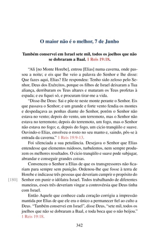 O maior não é o melhor, 7 de Junho
Também conservei em Israel sete mil, todos os joelhos que não
se dobraram a Baal. 1 Reis 19:18.
“Ali [no Monte Horebe], entrou [Elias] numa caverna, onde pas-
sou a noite; e eis que lhe veio a palavra do Senhor e lhe disse:
Que fazes aqui, Elias? Ele respondeu: Tenho sido zeloso pelo Se-
nhor, Deus dos Exércitos, porque os filhos de Israel deixaram a Tua
aliança, derribaram os Teus altares e mataram os Teus profetas à
espada; e eu fiquei só, e procuram tirar-me a vida.
“Disse-lhe Deus: Sai e põe-te neste monte perante o Senhor. Eis
que passava o Senhor; e um grande e forte vento fendia os montes
e despedaçava as penhas diante do Senhor, porém o Senhor não
estava no vento; depois do vento, um terremoto, mas o Senhor não
estava no terremoto; depois do terremoto, um fogo, mas o Senhor
não estava no fogo; e, depois do fogo, um cicio tranqüilo e suave.
Ouvindo-o Elias, envolveu o rosto no seu manto e, saindo, pôs-se à
entrada da caverna.” 1 Reis 19:9-13.
Foi silenciada a sua petulância. Desejava o Senhor que Elias
entendesse que elementos ruidosos, turbulentos, nem sempre produ-
zem os melhores resultados. O cicio tranqüilo e suave pode subjugar,
abrandar e conseguir grandes coisas.
Convenceu o Senhor a Elias de que os transgressores não fica-
riam para sempre sem punição. Ordenou-lhe que fosse à terra de
Horebe e indicasse três pessoas que deveriam cumprir o propósito do
Senhor em punir o idólatra Israel. Todos trabalhando de diferentes[180]
maneiras, esses três deveriam vingar a controvérsia que Deus tinha
com Israel.
Então Aquele que conhece cada coração corrigiu a impressão
mantida por Elias de que ele era o único a permanecer fiel ao culto a
Deus. “Também conservei em Israel”, disse Deus, “sete mil, todos os
joelhos que não se dobraram a Baal, e toda boca que o não beijou.”
1 Reis 19:18.
342
 