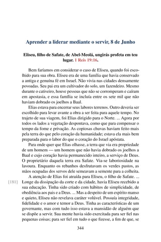 Aprender a liderar mediante o servir, 8 de Junho
Eliseu, filho de Safate, de Abel-Meolá, ungirás profeta em teu
lugar. 1 Reis 19:16.
Bem faríamos em considerar o caso de Eliseu, quando foi esco-
lhido para sua obra. Eliseu era de uma família que havia conservado
a antiga e genuína fé em Israel. Não vivia nas cidades densamente
povoadas. Seu pai era um cultivador do solo, um fazendeiro. Mesmo
durante o cativeiro, houve pessoas que não se corromperam e caíram
em apostasia, e essa família se incluía entre os sete mil que não
haviam dobrado os joelhos a Baal.
Elias estava para encerrar seus labores terrenos. Outro deveria ser
escolhido para levar avante a obra a ser feita para aquele tempo. No
trajeto de sua viagem, foi Elias dirigido para o Norte. ... Agora por
todos os lados a vegetação despontava, como que para compensar o
tempo da fome e privação. As copiosas chuvas haviam feito mais
pela terra do que pelo coração da humanidade; estava ela mais bem
preparada para o labor do que o coração do Israel apóstata.
Para onde quer que Elias olhasse, a terra que via era propriedade
de um homem — um homem que não havia dobrado os joelhos a
Baal e cujo coração havia permanecido inteiro, a serviço de Deus.
O proprietário daquela terra era Safate. Via-se laboriosidade na
lavoura. Enquanto os rebanhos desfrutavam os verdes pastos, as
mãos ocupadas dos servos dele semeavam a semente para a colheita.
A atenção de Elias foi atraída para Eliseu, o filho de Safate. ...
Longe da dissipação da corte e da cidade, havia Eliseu recebido a[181]
sua educação. Tinha sido criado com hábitos de simplicidade, de
obediência aos pais e a Deus. ... Mas a despeito de um espírito manso
e quieto, Eliseu não revelava caráter volúvel. Possuía integridade,
fidelidade e o amor e temor a Deus. Tinha as características de um
governante, mas com tudo isso estava a mansidão de alguém que
se dispõe a servir. Sua mente havia sido exercitada para ser fiel nas
pequenas coisas; para ser fiel em tudo o que fizesse, a fim de que, se
344
 