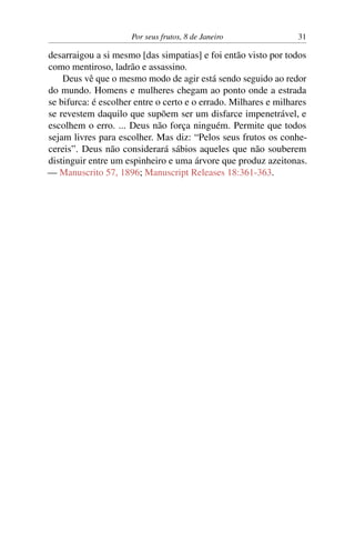 Por seus frutos, 8 de Janeiro 31
desarraigou a si mesmo [das simpatias] e foi então visto por todos
como mentiroso, ladrão e assassino.
Deus vê que o mesmo modo de agir está sendo seguido ao redor
do mundo. Homens e mulheres chegam ao ponto onde a estrada
se bifurca: é escolher entre o certo e o errado. Milhares e milhares
se revestem daquilo que supõem ser um disfarce impenetrável, e
escolhem o erro. ... Deus não força ninguém. Permite que todos
sejam livres para escolher. Mas diz: “Pelos seus frutos os conhe-
cereis”. Deus não considerará sábios aqueles que não souberem
distinguir entre um espinheiro e uma árvore que produz azeitonas.
— Manuscrito 57, 1896; Manuscript Releases 18:361-363.
 