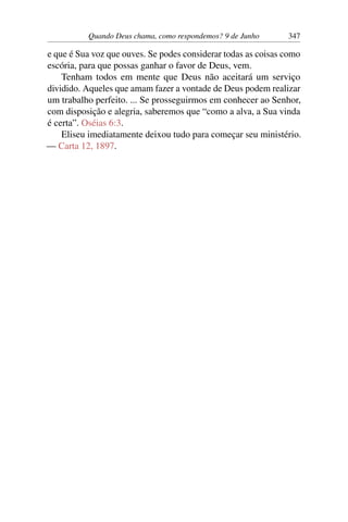 Quando Deus chama, como respondemos? 9 de Junho 347
e que é Sua voz que ouves. Se podes considerar todas as coisas como
escória, para que possas ganhar o favor de Deus, vem.
Tenham todos em mente que Deus não aceitará um serviço
dividido. Aqueles que amam fazer a vontade de Deus podem realizar
um trabalho perfeito. ... Se prosseguirmos em conhecer ao Senhor,
com disposição e alegria, saberemos que “como a alva, a Sua vinda
é certa”. Oséias 6:3.
Eliseu imediatamente deixou tudo para começar seu ministério.
— Carta 12, 1897.
 