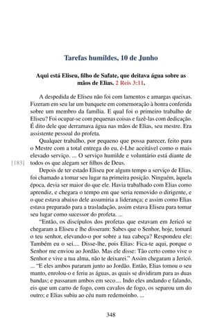 Tarefas humildes, 10 de Junho
Aqui está Eliseu, filho de Safate, que deitava água sobre as
mãos de Elias. 2 Reis 3:11.
A despedida de Eliseu não foi com lamentos e amargas queixas.
Fizeram em seu lar um banquete em comemoração à honra conferida
sobre um membro da família. E qual foi o primeiro trabalho de
Eliseu? Foi ocupar-se com pequenas coisas e fazê-las com dedicação.
É dito dele que derramava água nas mãos de Elias, seu mestre. Era
assistente pessoal do profeta.
Qualquer trabalho, por pequeno que possa parecer, feito para
o Mestre com a total entrega do eu, é-Lhe aceitável como o mais
elevado serviço. ... O serviço humilde e voluntário está diante de
todos os que alegam ser filhos de Deus.[183]
Depois de ter estado Eliseu por algum tempo a serviço de Elias,
foi chamado a tomar seu lugar na primeira posição. Ninguém, àquela
época, devia ser maior do que ele. Havia trabalhado com Elias como
aprendiz, e chegara o tempo em que seria removido o dirigente, e
o que estava abaixo dele assumiria a liderança; e assim como Elias
estava preparado para a trasladação, assim estava Eliseu para tomar
seu lugar como sucessor do profeta. ...
“Então, os discípulos dos profetas que estavam em Jericó se
chegaram a Eliseu e lhe disseram: Sabes que o Senhor, hoje, tomará
o teu senhor, elevando-o por sobre a tua cabeça? Respondeu ele:
Também eu o sei.... Disse-lhe, pois Elias: Fica-te aqui, porque o
Senhor me enviou ao Jordão. Mas ele disse: Tão certo como vive o
Senhor e vive a tua alma, não te deixarei.” Assim chegaram a Jericó.
... “E eles ambos pararam junto ao Jordão. Então, Elias tomou o seu
manto, enrolou-o e feriu as águas, as quais se dividiram para as duas
bandas; e passaram ambos em seco.... Indo eles andando e falando,
eis que um carro de fogo, com cavalos de fogo, os separou um do
outro; e Elias subiu ao céu num redemoinho. ...
348
 