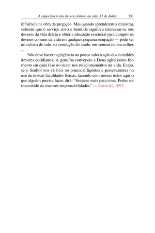 A importância dos deveres diários da vida, 11 de Junho 351
influência na obra da pregação. Mas quando aprenderem a ministrar,
saberão que o serviço ativo e humilde significa interessar-se nos
deveres da vida diária e obter a educação essencial para cumprir os
deveres comuns da vida em qualquer pequena ocupação — pode ser
no cultivo do solo, na condução do arado, em semear ou em colher.
...
Não deve haver negligência ou pouca valorização dos humildes
deveres cotidianos. A genuína conversão a Deus agirá como fer-
mento em cada fase do dever nos relacionamentos da vida. Então,
se o Senhor nos vê fiéis no pouco, diligentes e perseverantes no
uso de nossas faculdades físicas, fazendo com nossas mãos aquilo
que alguém precisa fazer, dirá: “Senta-te mais para cima. Podes ser
incumbido de maiores responsabilidades.” — Carta 64, 1897.
 