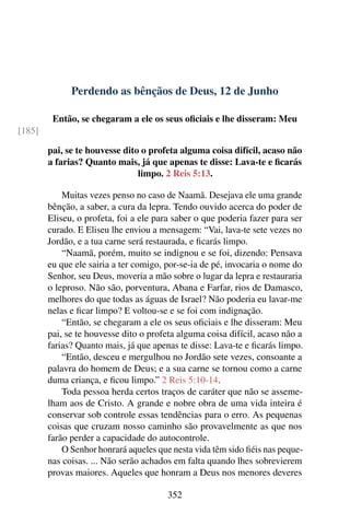 Perdendo as bênçãos de Deus, 12 de Junho
Então, se chegaram a ele os seus oficiais e lhe disseram: Meu
[185]
pai, se te houvesse dito o profeta alguma coisa difícil, acaso não
a farias? Quanto mais, já que apenas te disse: Lava-te e ficarás
limpo. 2 Reis 5:13.
Muitas vezes penso no caso de Naamã. Desejava ele uma grande
bênção, a saber, a cura da lepra. Tendo ouvido acerca do poder de
Eliseu, o profeta, foi a ele para saber o que poderia fazer para ser
curado. E Eliseu lhe enviou a mensagem: “Vai, lava-te sete vezes no
Jordão, e a tua carne será restaurada, e ficarás limpo.
“Naamã, porém, muito se indignou e se foi, dizendo: Pensava
eu que ele sairia a ter comigo, por-se-ia de pé, invocaria o nome do
Senhor, seu Deus, moveria a mão sobre o lugar da lepra e restauraria
o leproso. Não são, porventura, Abana e Farfar, rios de Damasco,
melhores do que todas as águas de Israel? Não poderia eu lavar-me
nelas e ficar limpo? E voltou-se e se foi com indignação.
“Então, se chegaram a ele os seus oficiais e lhe disseram: Meu
pai, se te houvesse dito o profeta alguma coisa difícil, acaso não a
farias? Quanto mais, já que apenas te disse: Lava-te e ficarás limpo.
“Então, desceu e mergulhou no Jordão sete vezes, consoante a
palavra do homem de Deus; e a sua carne se tornou como a carne
duma criança, e ficou limpo.” 2 Reis 5:10-14.
Toda pessoa herda certos traços de caráter que não se asseme-
lham aos de Cristo. A grande e nobre obra de uma vida inteira é
conservar sob controle essas tendências para o erro. As pequenas
coisas que cruzam nosso caminho são provavelmente as que nos
farão perder a capacidade do autocontrole.
O Senhor honrará aqueles que nesta vida têm sido fiéis nas peque-
nas coisas. ... Não serão achados em falta quando lhes sobrevierem
provas maiores. Aqueles que honram a Deus nos menores deveres
352
 
