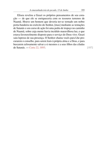 A emaranhada teia do pecado, 13 de Junho 355
Eliseu revelou a Geazi os próprios pensamentos de seu cora-
ção — de que ele se enriqueceria com os tesouros terrenos de
Naamã. Houve um homem que deveria ter-se tornado um nobre
porta-bandeira no exército do Senhor, [mas] mediante as tentações
de Satanás o seu curso de ação foi uma pedra de tropeço no caminho
de Naamã, sobre cuja mente havia incidido maravilhosa luz, e que
estava favoravelmente disposto para o serviço do Deus vivo. Geazi
saiu leproso de sua presença. O Senhor chama vocês para Lhe pro-
curarem o conselho, para serem leais à própria alma e a Deus, e para
buscarem zelosamente salvar a si mesmos e a seus filhos das ciladas
de Satanás. — Carta 22, 1893. [187]
 