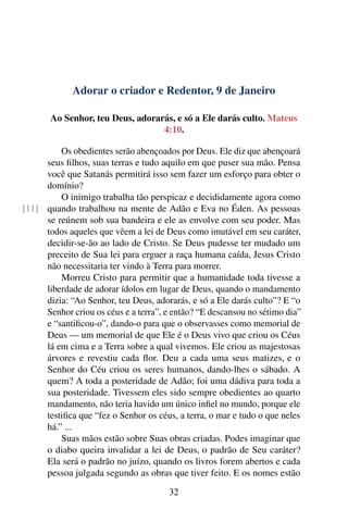 Adorar o criador e Redentor, 9 de Janeiro
Ao Senhor, teu Deus, adorarás, e só a Ele darás culto. Mateus
4:10.
Os obedientes serão abençoados por Deus. Ele diz que abençoará
seus filhos, suas terras e tudo aquilo em que puser sua mão. Pensa
você que Satanás permitirá isso sem fazer um esforço para obter o
domínio?
O inimigo trabalha tão perspicaz e decididamente agora como
quando trabalhou na mente de Adão e Eva no Éden. As pessoas[11]
se reúnem sob sua bandeira e ele as envolve com seu poder. Mas
todos aqueles que vêem a lei de Deus como imutável em seu caráter,
decidir-se-ão ao lado de Cristo. Se Deus pudesse ter mudado um
preceito de Sua lei para erguer a raça humana caída, Jesus Cristo
não necessitaria ter vindo à Terra para morrer.
Morreu Cristo para permitir que a humanidade toda tivesse a
liberdade de adorar ídolos em lugar de Deus, quando o mandamento
dizia: “Ao Senhor, teu Deus, adorarás, e só a Ele darás culto”? E “o
Senhor criou os céus e a terra”, e então? “E descansou no sétimo dia”
e “santificou-o”, dando-o para que o observasses como memorial de
Deus — um memorial de que Ele é o Deus vivo que criou os Céus
lá em cima e a Terra sobre a qual vivemos. Ele criou as majestosas
árvores e revestiu cada flor. Deu a cada uma seus matizes, e o
Senhor do Céu criou os seres humanos, dando-lhes o sábado. A
quem? A toda a posteridade de Adão; foi uma dádiva para toda a
sua posteridade. Tivessem eles sido sempre obedientes ao quarto
mandamento, não teria havido um único infiel no mundo, porque ele
testifica que “fez o Senhor os céus, a terra, o mar e tudo o que neles
há.” ...
Suas mãos estão sobre Suas obras criadas. Podes imaginar que
o diabo queira invalidar a lei de Deus, o padrão de Seu caráter?
Ela será o padrão no juízo, quando os livros forem abertos e cada
pessoa julgada segundo as obras que tiver feito. E os nomes estão
32
 