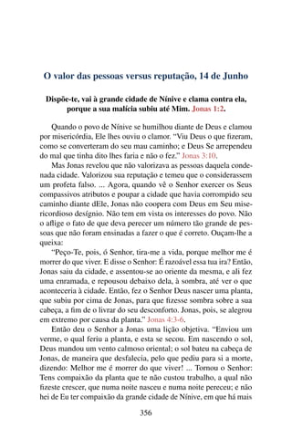 O valor das pessoas versus reputação, 14 de Junho
Dispõe-te, vai à grande cidade de Nínive e clama contra ela,
porque a sua malícia subiu até Mim. Jonas 1:2.
Quando o povo de Nínive se humilhou diante de Deus e clamou
por misericórdia, Ele lhes ouviu o clamor. “Viu Deus o que fizeram,
como se converteram do seu mau caminho; e Deus Se arrependeu
do mal que tinha dito lhes faria e não o fez.” Jonas 3:10.
Mas Jonas revelou que não valorizava as pessoas daquela conde-
nada cidade. Valorizou sua reputação e temeu que o considerassem
um profeta falso. ... Agora, quando vê o Senhor exercer os Seus
compassivos atributos e poupar a cidade que havia corrompido seu
caminho diante dEle, Jonas não coopera com Deus em Seu mise-
ricordioso desígnio. Não tem em vista os interesses do povo. Não
o aflige o fato de que deva perecer um número tão grande de pes-
soas que não foram ensinadas a fazer o que é correto. Ouçam-lhe a
queixa:
“Peço-Te, pois, ó Senhor, tira-me a vida, porque melhor me é
morrer do que viver. E disse o Senhor: É razoável essa tua ira? Então,
Jonas saiu da cidade, e assentou-se ao oriente da mesma, e ali fez
uma enramada, e repousou debaixo dela, à sombra, até ver o que
aconteceria à cidade. Então, fez o Senhor Deus nascer uma planta,
que subiu por cima de Jonas, para que fizesse sombra sobre a sua
cabeça, a fim de o livrar do seu desconforto. Jonas, pois, se alegrou
em extremo por causa da planta.” Jonas 4:3-6.
Então deu o Senhor a Jonas uma lição objetiva. “Enviou um
verme, o qual feriu a planta, e esta se secou. Em nascendo o sol,
Deus mandou um vento calmoso oriental; o sol bateu na cabeça de
Jonas, de maneira que desfalecia, pelo que pediu para si a morte,
dizendo: Melhor me é morrer do que viver! ... Tornou o Senhor:
Tens compaixão da planta que te não custou trabalho, a qual não
fizeste crescer, que numa noite nasceu e numa noite pereceu; e não
hei de Eu ter compaixão da grande cidade de Nínive, em que há mais
356
 
