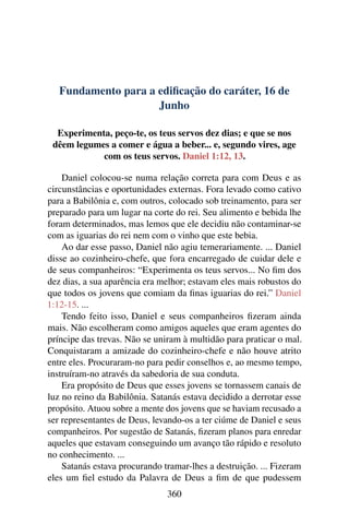 Fundamento para a edificação do caráter, 16 de
Junho
Experimenta, peço-te, os teus servos dez dias; e que se nos
dêem legumes a comer e água a beber... e, segundo vires, age
com os teus servos. Daniel 1:12, 13.
Daniel colocou-se numa relação correta para com Deus e as
circunstâncias e oportunidades externas. Fora levado como cativo
para a Babilônia e, com outros, colocado sob treinamento, para ser
preparado para um lugar na corte do rei. Seu alimento e bebida lhe
foram determinados, mas lemos que ele decidiu não contaminar-se
com as iguarias do rei nem com o vinho que este bebia.
Ao dar esse passo, Daniel não agiu temerariamente. ... Daniel
disse ao cozinheiro-chefe, que fora encarregado de cuidar dele e
de seus companheiros: “Experimenta os teus servos... No fim dos
dez dias, a sua aparência era melhor; estavam eles mais robustos do
que todos os jovens que comiam da finas iguarias do rei.” Daniel
1:12-15. ...
Tendo feito isso, Daniel e seus companheiros fizeram ainda
mais. Não escolheram como amigos aqueles que eram agentes do
príncipe das trevas. Não se uniram à multidão para praticar o mal.
Conquistaram a amizade do cozinheiro-chefe e não houve atrito
entre eles. Procuraram-no para pedir conselhos e, ao mesmo tempo,
instruíram-no através da sabedoria de sua conduta.
Era propósito de Deus que esses jovens se tornassem canais de
luz no reino da Babilônia. Satanás estava decidido a derrotar esse
propósito. Atuou sobre a mente dos jovens que se haviam recusado a
ser representantes de Deus, levando-os a ter ciúme de Daniel e seus
companheiros. Por sugestão de Satanás, fizeram planos para enredar
aqueles que estavam conseguindo um avanço tão rápido e resoluto
no conhecimento. ...
Satanás estava procurando tramar-lhes a destruição. ... Fizeram
eles um fiel estudo da Palavra de Deus a fim de que pudessem
360
 