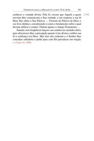 Fundamento para a edificação do caráter, 16 de Junho 361
conhecer a vontade divina. Pela fé, creram que Aquele a quem [190]
serviam lhes comunicaria a Sua vontade, e em resposta a sua fé
Deus lhes abriu a Sua Palavra. ... Fizeram da Palavra de Deus o
seu livro didático, considerando-o como o fundamento sobre o qual
deviam edificar o caráter. Tinham apenas o Antigo Testamento. ...
Satanás com freqüência lançava sua sombra no caminho deles,
para obscurecer-lhes a percepção quanto à luz divina e nublar sua
fé e confiança em Deus. Mas eles não cederam e o Senhor lhes
concedeu sabedoria e poder para com Ele prevalecer em oração.
— Carta 34, 1900.
 