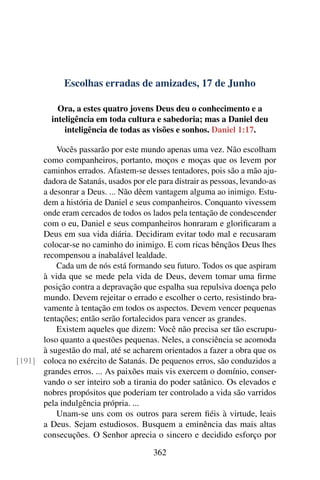 Escolhas erradas de amizades, 17 de Junho
Ora, a estes quatro jovens Deus deu o conhecimento e a
inteligência em toda cultura e sabedoria; mas a Daniel deu
inteligência de todas as visões e sonhos. Daniel 1:17.
Vocês passarão por este mundo apenas uma vez. Não escolham
como companheiros, portanto, moços e moças que os levem por
caminhos errados. Afastem-se desses tentadores, pois são a mão aju-
dadora de Satanás, usados por ele para distrair as pessoas, levando-as
a desonrar a Deus. ... Não dêem vantagem alguma ao inimigo. Estu-
dem a história de Daniel e seus companheiros. Conquanto vivessem
onde eram cercados de todos os lados pela tentação de condescender
com o eu, Daniel e seus companheiros honraram e glorificaram a
Deus em sua vida diária. Decidiram evitar todo mal e recusaram
colocar-se no caminho do inimigo. E com ricas bênçãos Deus lhes
recompensou a inabalável lealdade.
Cada um de nós está formando seu futuro. Todos os que aspiram
à vida que se mede pela vida de Deus, devem tomar uma firme
posição contra a depravação que espalha sua repulsiva doença pelo
mundo. Devem rejeitar o errado e escolher o certo, resistindo bra-
vamente à tentação em todos os aspectos. Devem vencer pequenas
tentações; então serão fortalecidos para vencer as grandes.
Existem aqueles que dizem: Você não precisa ser tão escrupu-
loso quanto a questões pequenas. Neles, a consciência se acomoda
à sugestão do mal, até se acharem orientados a fazer a obra que os
coloca no exército de Satanás. De pequenos erros, são conduzidos a[191]
grandes erros. ... As paixões mais vis exercem o domínio, conser-
vando o ser inteiro sob a tirania do poder satânico. Os elevados e
nobres propósitos que poderiam ter controlado a vida são varridos
pela indulgência própria. ...
Unam-se uns com os outros para serem fiéis à virtude, leais
a Deus. Sejam estudiosos. Busquem a eminência das mais altas
consecuções. O Senhor aprecia o sincero e decidido esforço por
362
 