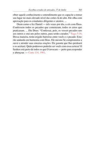 Escolhas erradas de amizades, 17 de Junho 363
obter aquele conhecimento e entendimento que os capacite a tomar
seu lugar no mais elevado nível das cortes lá do alto. Ele olha com
aprovação para os estudantes diligentes e atentos. ...
Orem como o fez Daniel — três vezes por dia, a sós com Deus.
Confessem todos os pecados que cometeram, todos os erros que
praticaram. ... Diz Deus: “Confessai, pois, os vossos pecados uns
aos outros e orai uns pelos outros, para serdes curados.” Tiago 5:16.
Dessa maneira, terão erigido barreiras entre vocês e o pecado. Esta-
rão andando em harmonia com Deus. Ele mesmo Se comprometeu a
ouvir e atender suas sinceras orações. Ele garante que lhes perdoará
e os aceitará. Quão poderosos poderão ser vocês com essa certeza! O
Senhor está perto de todos os que O invocam — perto para responder
e abençoar. — Carta 134, 1901.
 