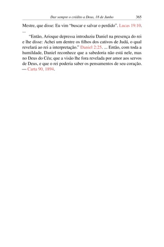 Dar sempre o crédito a Deus, 18 de Junho 365
Mestre, que disse: Eu vim “buscar e salvar o perdido”. Lucas 19:10.
...
“Então, Arioque depressa introduziu Daniel na presença do rei
e lhe disse: Achei um dentre os filhos dos cativos de Judá, o qual
revelará ao rei a interpretação.” Daniel 2:25. ... Então, com toda a
humildade, Daniel reconhece que a sabedoria não está nele, mas
no Deus do Céu; que a visão lhe fora revelada por amor aos servos
de Deus, e que o rei poderia saber os pensamentos de seu coração.
— Carta 90, 1894.
 