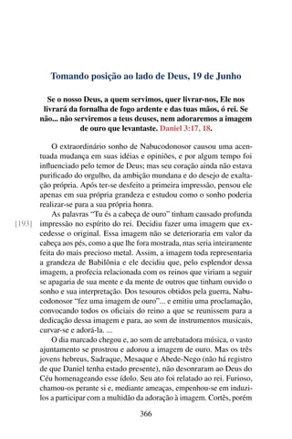 Tomando posição ao lado de Deus, 19 de Junho
Se o nosso Deus, a quem servimos, quer livrar-nos, Ele nos
livrará da fornalha de fogo ardente e das tuas mãos, ó rei. Se
não... não serviremos a teus deuses, nem adoraremos a imagem
de ouro que levantaste. Daniel 3:17, 18.
O extraordinário sonho de Nabucodonosor causou uma acen-
tuada mudança em suas idéias e opiniões, e por algum tempo foi
influenciado pelo temor de Deus; mas seu coração ainda não estava
purificado do orgulho, da ambição mundana e do desejo de exalta-
ção própria. Após ter-se desfeito a primeira impressão, pensou ele
apenas em sua própria grandeza e estudou como o sonho poderia
realizar-se para a sua própria honra.
As palavras “Tu és a cabeça de ouro” tinham causado profunda
impressão no espírito do rei. Decidiu fazer uma imagem que ex-[193]
cedesse o original. Essa imagem não se deterioraria em valor da
cabeça aos pés, como a que lhe fora mostrada, mas seria inteiramente
feita do mais precioso metal. Assim, a imagem toda representaria
a grandeza de Babilônia e ele decidiu que, pelo esplendor dessa
imagem, a profecia relacionada com os reinos que viriam a seguir
se apagaria de sua mente e da mente de outros que tinham ouvido o
sonho e sua interpretação. Dos tesouros obtidos pela guerra, Nabu-
codonosor “fez uma imagem de ouro”... e emitiu uma proclamação,
convocando todos os oficiais do reino a que se reunissem para a
dedicação dessa imagem e para, ao som de instrumentos musicais,
curvar-se e adorá-la. ...
O dia marcado chegou e, ao som de arrebatadora música, o vasto
ajuntamento se prostrou e adorou a imagem de ouro. Mas os três
jovens hebreus, Sadraque, Mesaque e Abede-Nego (não há registro
de que Daniel tenha estado presente), não desonraram ao Deus do
Céu homenageando esse ídolo. Seu ato foi relatado ao rei. Furioso,
chamou-os perante si e, mediante ameaças, empenhou-se em induzi-
los a participar com a multidão da adoração à imagem. Cortês, porém
366
 