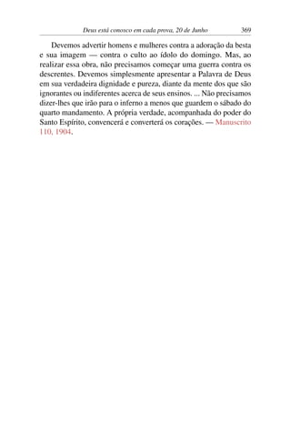 Deus está conosco em cada prova, 20 de Junho 369
Devemos advertir homens e mulheres contra a adoração da besta
e sua imagem — contra o culto ao ídolo do domingo. Mas, ao
realizar essa obra, não precisamos começar uma guerra contra os
descrentes. Devemos simplesmente apresentar a Palavra de Deus
em sua verdadeira dignidade e pureza, diante da mente dos que são
ignorantes ou indiferentes acerca de seus ensinos. ... Não precisamos
dizer-lhes que irão para o inferno a menos que guardem o sábado do
quarto mandamento. A própria verdade, acompanhada do poder do
Santo Espírito, convencerá e converterá os corações. — Manuscrito
110, 1904.
 