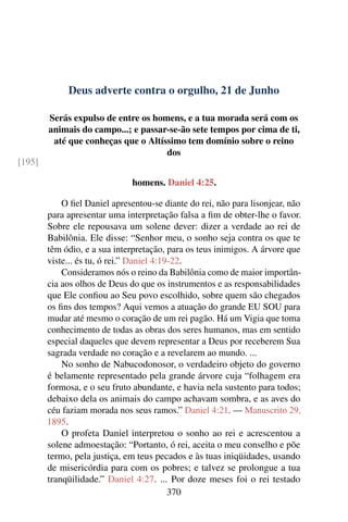 Deus adverte contra o orgulho, 21 de Junho
Serás expulso de entre os homens, e a tua morada será com os
animais do campo...; e passar-se-ão sete tempos por cima de ti,
até que conheças que o Altíssimo tem domínio sobre o reino
dos
[195]
homens. Daniel 4:25.
O fiel Daniel apresentou-se diante do rei, não para lisonjear, não
para apresentar uma interpretação falsa a fim de obter-lhe o favor.
Sobre ele repousava um solene dever: dizer a verdade ao rei de
Babilônia. Ele disse: “Senhor meu, o sonho seja contra os que te
têm ódio, e a sua interpretação, para os teus inimigos. A árvore que
viste... és tu, ó rei.” Daniel 4:19-22.
Consideramos nós o reino da Babilônia como de maior importân-
cia aos olhos de Deus do que os instrumentos e as responsabilidades
que Ele confiou ao Seu povo escolhido, sobre quem são chegados
os fins dos tempos? Aqui vemos a atuação do grande EU SOU para
mudar até mesmo o coração de um rei pagão. Há um Vigia que toma
conhecimento de todas as obras dos seres humanos, mas em sentido
especial daqueles que devem representar a Deus por receberem Sua
sagrada verdade no coração e a revelarem ao mundo. ...
No sonho de Nabucodonosor, o verdadeiro objeto do governo
é belamente representado pela grande árvore cuja “folhagem era
formosa, e o seu fruto abundante, e havia nela sustento para todos;
debaixo dela os animais do campo achavam sombra, e as aves do
céu faziam morada nos seus ramos.” Daniel 4:21. — Manuscrito 29,
1895.
O profeta Daniel interpretou o sonho ao rei e acrescentou a
solene admoestação: “Portanto, ó rei, aceita o meu conselho e põe
termo, pela justiça, em teus pecados e às tuas iniqüidades, usando
de misericórdia para com os pobres; e talvez se prolongue a tua
tranqüilidade.” Daniel 4:27. ... Por doze meses foi o rei testado
370
 