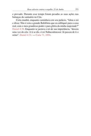 Deus adverte contra o orgulho, 21 de Junho 371
e provado. Durante esse tempo foram pesadas as suas ações nas
balanças do santuário no Céu.
Certa manhã, enquanto caminhava em seu palácio, “falou o rei
e disse: Não é esta a grande Babilônia que eu edifiquei para a casa
real, com o meu grandioso poder e para glória da minha majestade?”
Daniel 4:30. Enquanto se jactava o rei de sua importância, “desceu
uma voz do céu: A ti se diz, ó rei Nabucodonosor: Já passou de ti o
reino”. Daniel 4:31. — Carta 71, 1894.
 