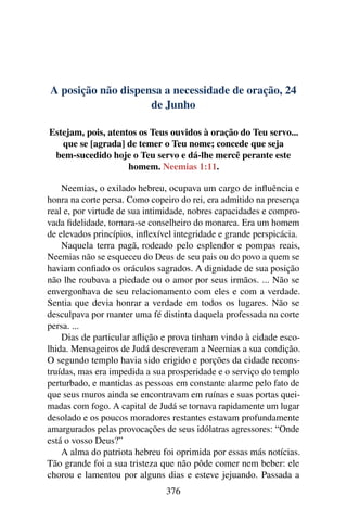 A posição não dispensa a necessidade de oração, 24
de Junho
Estejam, pois, atentos os Teus ouvidos à oração do Teu servo...
que se [agrada] de temer o Teu nome; concede que seja
bem-sucedido hoje o Teu servo e dá-lhe mercê perante este
homem. Neemias 1:11.
Neemias, o exilado hebreu, ocupava um cargo de influência e
honra na corte persa. Como copeiro do rei, era admitido na presença
real e, por virtude de sua intimidade, nobres capacidades e compro-
vada fidelidade, tornara-se conselheiro do monarca. Era um homem
de elevados princípios, inflexível integridade e grande perspicácia.
Naquela terra pagã, rodeado pelo esplendor e pompas reais,
Neemias não se esqueceu do Deus de seu pais ou do povo a quem se
haviam confiado os oráculos sagrados. A dignidade de sua posição
não lhe roubava a piedade ou o amor por seus irmãos. ... Não se
envergonhava de seu relacionamento com eles e com a verdade.
Sentia que devia honrar a verdade em todos os lugares. Não se
desculpava por manter uma fé distinta daquela professada na corte
persa. ...
Dias de particular aflição e prova tinham vindo à cidade esco-
lhida. Mensageiros de Judá descreveram a Neemias a sua condição.
O segundo templo havia sido erigido e porções da cidade recons-
truídas, mas era impedida a sua prosperidade e o serviço do templo
perturbado, e mantidas as pessoas em constante alarme pelo fato de
que seus muros ainda se encontravam em ruínas e suas portas quei-
madas com fogo. A capital de Judá se tornava rapidamente um lugar
desolado e os poucos moradores restantes estavam profundamente
amargurados pelas provocações de seus idólatras agressores: “Onde
está o vosso Deus?”
A alma do patriota hebreu foi oprimida por essas más notícias.
Tão grande foi a sua tristeza que não pôde comer nem beber: ele
chorou e lamentou por alguns dias e esteve jejuando. Passada a
376
 