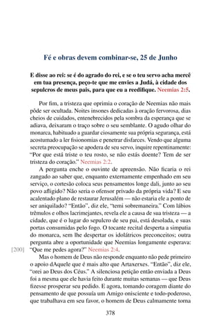 Fé e obras devem combinar-se, 25 de Junho
E disse ao rei: se é do agrado do rei, e se o teu servo acha mercê
em tua presença, peço-te que me envies a Judá, à cidade dos
sepulcros de meus pais, para que eu a reedifique. Neemias 2:5.
Por fim, a tristeza que oprimia o coração de Neemias não mais
pôde ser ocultada. Noites insones dedicadas à oração fervorosa, dias
cheios de cuidados, entenebrecidos pela sombra da esperança que se
adiava, deixaram o traço sobre o seu semblante. O agudo olhar do
monarca, habituado a guardar ciosamente sua própria segurança, está
acostumado a ler fisionomias e penetrar disfarces. Vendo que alguma
secreta preocupação se apodera de seu servo, inquire repentinamente:
“Por que está triste o teu rosto, se não estás doente? Tem de ser
tristeza do coração.” Neemias 2:2.
A pergunta enche o ouvinte de apreensão. Não ficaria o rei
zangado ao saber que, enquanto externamente empenhado em seu
serviço, o cortesão coloca seus pensamentos longe dali, junto ao seu
povo afligido? Não seria o ofensor privado da própria vida? E seu
acalentado plano de restaurar Jerusalém — não estaria ele a ponto de
ser aniquilado? “Então”, diz ele, “temi sobremaneira.” Com lábios
trêmulos e olhos lacrimejantes, revela ele a causa de sua tristeza — a
cidade, que é o lugar do sepulcro de seu pai, está desolada, e suas
portas consumidas pelo fogo. O tocante recital desperta a simpatia
do monarca, sem lhe despertar os idolátricos preconceitos; outra
pergunta abre a oportunidade que Neemias longamente esperava:
“Que me pedes agora?” Neemias 2:4.[200]
Mas o homem de Deus não responde enquanto não pede primeiro
o apoio dAquele que é mais alto que Artaxerxes. “Então”, diz ele,
“orei ao Deus dos Céus.” A silenciosa petição então enviada a Deus
foi a mesma que ele havia feito durante muitas semanas — que Deus
fizesse prosperar seu pedido. E agora, tomando coragem diante do
pensamento de que possuía um Amigo onisciente e todo-poderoso,
que trabalhava em seu favor, o homem de Deus calmamente torna
378
 