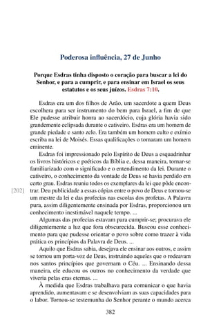 Poderosa influência, 27 de Junho
Porque Esdras tinha disposto o coração para buscar a lei do
Senhor, e para a cumprir, e para ensinar em Israel os seus
estatutos e os seus juízos. Esdras 7:10.
Esdras era um dos filhos de Arão, um sacerdote a quem Deus
escolhera para ser instrumento do bem para Israel, a fim de que
Ele pudesse atribuir honra ao sacerdócio, cuja glória havia sido
grandemente eclipsada durante o cativeiro. Esdras era um homem de
grande piedade e santo zelo. Era também um homem culto e exímio
escriba na lei de Moisés. Essas qualificações o tornaram um homem
eminente.
Esdras foi impressionado pelo Espírito de Deus a esquadrinhar
os livros históricos e poéticos da Bíblia e, dessa maneira, tornar-se
familiarizado com o significado e o entendimento da lei. Durante o
cativeiro, o conhecimento da vontade de Deus se havia perdido em
certo grau. Esdras reuniu todos os exemplares da lei que pôde encon-
trar. Deu publicidade a essas cópias entre o povo de Deus e tornou-se[202]
um mestre da lei e das profecias nas escolas dos profetas. A Palavra
pura, assim diligentemente ensinada por Esdras, proporcionou um
conhecimento inestimável naquele tempo. ...
Algumas das profecias estavam para cumprir-se; procurava ele
diligentemente a luz que fora obscurecida. Buscou esse conheci-
mento para que pudesse orientar o povo sobre como trazer à vida
prática os princípios da Palavra de Deus. ...
Aquilo que Esdras sabia, desejava ele ensinar aos outros, e assim
se tornou um porta-voz de Deus, instruindo aqueles que o rodeavam
nos santos princípios que governam o Céu. ... Ensinando dessa
maneira, ele educou os outros no conhecimento da verdade que
viveria pelas eras eternas. ...
À medida que Esdras trabalhava para comunicar o que havia
aprendido, aumentavam e se desenvolviam as suas capacidades para
o labor. Tornou-se testemunha do Senhor perante o mundo acerca
382
 