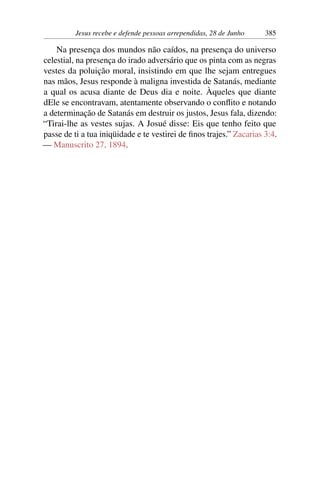 Jesus recebe e defende pessoas arrependidas, 28 de Junho 385
Na presença dos mundos não caídos, na presença do universo
celestial, na presença do irado adversário que os pinta com as negras
vestes da poluição moral, insistindo em que lhe sejam entregues
nas mãos, Jesus responde à maligna investida de Satanás, mediante
a qual os acusa diante de Deus dia e noite. Àqueles que diante
dEle se encontravam, atentamente observando o conflito e notando
a determinação de Satanás em destruir os justos, Jesus fala, dizendo:
“Tirai-lhe as vestes sujas. A Josué disse: Eis que tenho feito que
passe de ti a tua iniqüidade e te vestirei de finos trajes.” Zacarias 3:4.
— Manuscrito 27, 1894.
 