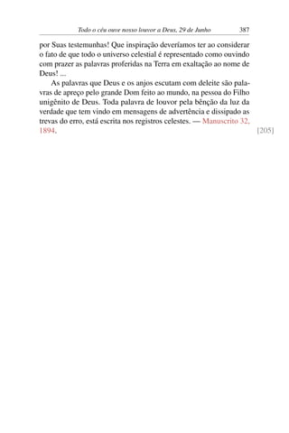 Todo o céu ouve nosso louvor a Deus, 29 de Junho 387
por Suas testemunhas! Que inspiração deveríamos ter ao considerar
o fato de que todo o universo celestial é representado como ouvindo
com prazer as palavras proferidas na Terra em exaltação ao nome de
Deus! ...
As palavras que Deus e os anjos escutam com deleite são pala-
vras de apreço pelo grande Dom feito ao mundo, na pessoa do Filho
unigênito de Deus. Toda palavra de louvor pela bênção da luz da
verdade que tem vindo em mensagens de advertência e dissipado as
trevas do erro, está escrita nos registros celestes. — Manuscrito 32,
1894. [205]
 