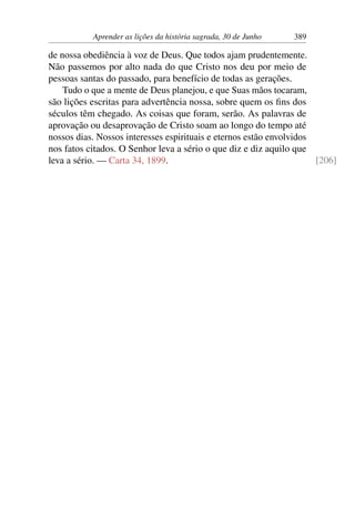 Aprender as lições da história sagrada, 30 de Junho 389
de nossa obediência à voz de Deus. Que todos ajam prudentemente.
Não passemos por alto nada do que Cristo nos deu por meio de
pessoas santas do passado, para benefício de todas as gerações.
Tudo o que a mente de Deus planejou, e que Suas mãos tocaram,
são lições escritas para advertência nossa, sobre quem os fins dos
séculos têm chegado. As coisas que foram, serão. As palavras de
aprovação ou desaprovação de Cristo soam ao longo do tempo até
nossos dias. Nossos interesses espirituais e eternos estão envolvidos
nos fatos citados. O Senhor leva a sério o que diz e diz aquilo que
leva a sério. — Carta 34, 1899. [206]
 