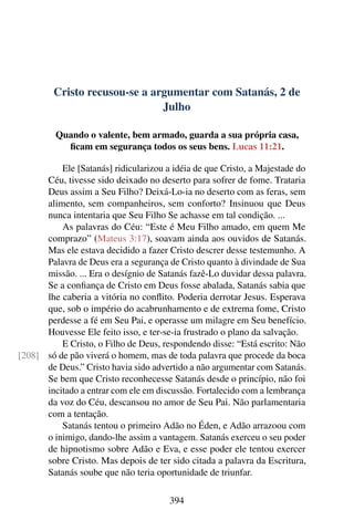 Cristo recusou-se a argumentar com Satanás, 2 de
Julho
Quando o valente, bem armado, guarda a sua própria casa,
ficam em segurança todos os seus bens. Lucas 11:21.
Ele [Satanás] ridicularizou a idéia de que Cristo, a Majestade do
Céu, tivesse sido deixado no deserto para sofrer de fome. Trataria
Deus assim a Seu Filho? Deixá-Lo-ia no deserto com as feras, sem
alimento, sem companheiros, sem conforto? Insinuou que Deus
nunca intentaria que Seu Filho Se achasse em tal condição. ...
As palavras do Céu: “Este é Meu Filho amado, em quem Me
comprazo” (Mateus 3:17), soavam ainda aos ouvidos de Satanás.
Mas ele estava decidido a fazer Cristo descrer desse testemunho. A
Palavra de Deus era a segurança de Cristo quanto à divindade de Sua
missão. ... Era o desígnio de Satanás fazê-Lo duvidar dessa palavra.
Se a confiança de Cristo em Deus fosse abalada, Satanás sabia que
lhe caberia a vitória no conflito. Poderia derrotar Jesus. Esperava
que, sob o império do acabrunhamento e de extrema fome, Cristo
perdesse a fé em Seu Pai, e operasse um milagre em Seu benefício.
Houvesse Ele feito isso, e ter-se-ia frustrado o plano da salvação.
E Cristo, o Filho de Deus, respondendo disse: “Está escrito: Não
só de pão viverá o homem, mas de toda palavra que procede da boca[208]
de Deus.” Cristo havia sido advertido a não argumentar com Satanás.
Se bem que Cristo reconhecesse Satanás desde o princípio, não foi
incitado a entrar com ele em discussão. Fortalecido com a lembrança
da voz do Céu, descansou no amor de Seu Pai. Não parlamentaria
com a tentação.
Satanás tentou o primeiro Adão no Éden, e Adão arrazoou com
o inimigo, dando-lhe assim a vantagem. Satanás exerceu o seu poder
de hipnotismo sobre Adão e Eva, e esse poder ele tentou exercer
sobre Cristo. Mas depois de ter sido citada a palavra da Escritura,
Satanás soube que não teria oportunidade de triunfar.
394
 