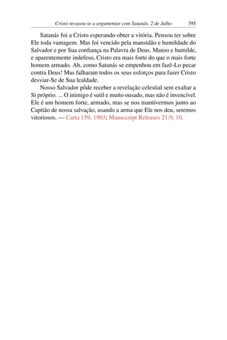 Cristo recusou-se a argumentar com Satanás, 2 de Julho 395
Satanás foi a Cristo esperando obter a vitória. Pensou ter sobre
Ele toda vantagem. Mas foi vencido pela mansidão e humildade do
Salvador e por Sua confiança na Palavra de Deus. Manso e humilde,
e aparentemente indefeso, Cristo era mais forte do que o mais forte
homem armado. Ah, como Satanás se empenhou em fazê-Lo pecar
contra Deus! Mas falharam todos os seus esforços para fazer Cristo
desviar-Se de Sua lealdade.
Nosso Salvador pôde receber a revelação celestial sem exaltar a
Si próprio. ... O inimigo é sutil e muito ousado, mas não é invencível.
Ele é um homem forte, armado, mas se nos mantivermos junto ao
Capitão de nossa salvação, usando a arma que Ele nos deu, seremos
vitoriosos. — Carta 159, 1903; Manuscript Releases 21:9, 10.
 