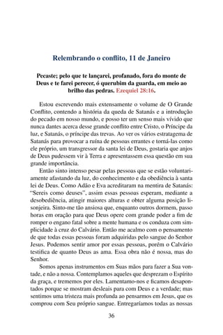 Relembrando o conflito, 11 de Janeiro
Pecaste; pelo que te lançarei, profanado, fora do monte de
Deus e te farei perecer, ó querubim da guarda, em meio ao
brilho das pedras. Ezequiel 28:16.
Estou escrevendo mais extensamente o volume de O Grande
Conflito, contendo a história da queda de Satanás e a introdução
do pecado em nosso mundo, e posso ter um senso mais vívido que
nunca dantes acerca desse grande conflito entre Cristo, o Príncipe da
luz, e Satanás, o príncipe das trevas. Ao ver os vários estratagema de
Satanás para provocar a ruína de pessoas errantes e torná-las como
ele próprio, um transgressor da santa lei de Deus, gostaria que anjos
de Deus pudessem vir à Terra e apresentassem essa questão em sua
grande importância.
Então sinto intenso pesar pelas pessoas que se estão voluntari-
amente afastando da luz, do conhecimento e da obediência à santa
lei de Deus. Como Adão e Eva acreditaram na mentira de Satanás:
“Sereis como deuses”, assim essas pessoas esperam, mediante a
desobediência, atingir maiores alturas e obter alguma posição li-
sonjeira. Sinto-me tão ansiosa que, enquanto outros dormem, passo
horas em oração para que Deus opere com grande poder a fim de
romper o engano fatal sobre a mente humana e os conduza com sim-
plicidade à cruz do Calvário. Então me acalmo com o pensamento
de que todas essas pessoas foram adquiridas pelo sangue do Senhor
Jesus. Podemos sentir amor por essas pessoas, porém o Calvário
testifica de quanto Deus as ama. Essa obra não é nossa, mas do
Senhor.
Somos apenas instrumentos em Suas mãos para fazer a Sua von-
tade, e não a nossa. Contemplamos aqueles que desprezam o Espírito
da graça, e trememos por eles. Lamentamo-nos e ficamos desapon-
tados porque se mostram desleais para com Deus e a verdade; mas
sentimos uma tristeza mais profunda ao pensarmos em Jesus, que os
comprou com Seu próprio sangue. Entregaríamos todas as nossas
36
 