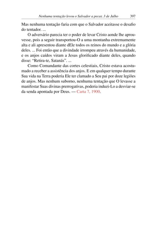 Nenhuma tentação levou o Salvador a pecar, 3 de Julho 397
Mas nenhuma tentação faria com que o Salvador aceitasse o desafio
do tentador. ...
O adversário parecia ter o poder de levar Cristo aonde lhe aprou-
vesse, pois a seguir transportou-O a uma montanha extremamente
alta e ali apresentou diante dEle todos os reinos do mundo e a glória
deles. ... Foi então que a divindade irrompeu através da humanidade,
e os anjos caídos viram a Jesus glorificado diante deles, quando
disse: “Retira-te, Satanás”. ...
Como Comandante das cortes celestiais, Cristo estava acostu-
mado a receber a assistência dos anjos. E em qualquer tempo durante
Sua vida na Terra poderia Ele ter clamado a Seu pai por doze legiões
de anjos. Mas nenhum suborno, nenhuma tentação que O levasse a
manifestar Suas divinas prerrogativas, poderia induzi-Lo a desviar-se
da senda apontada por Deus. — Carta 7, 1900.
 