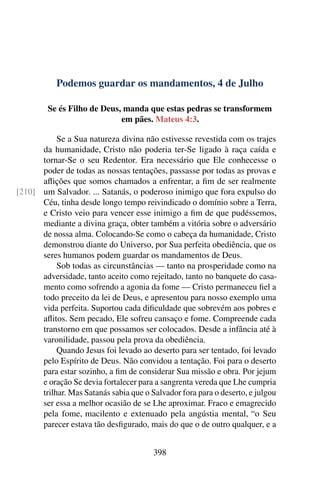 Podemos guardar os mandamentos, 4 de Julho
Se és Filho de Deus, manda que estas pedras se transformem
em pães. Mateus 4:3.
Se a Sua natureza divina não estivesse revestida com os trajes
da humanidade, Cristo não poderia ter-Se ligado à raça caída e
tornar-Se o seu Redentor. Era necessário que Ele conhecesse o
poder de todas as nossas tentações, passasse por todas as provas e
aflições que somos chamados a enfrentar, a fim de ser realmente
um Salvador. ... Satanás, o poderoso inimigo que fora expulso do[210]
Céu, tinha desde longo tempo reivindicado o domínio sobre a Terra,
e Cristo veio para vencer esse inimigo a fim de que pudéssemos,
mediante a divina graça, obter também a vitória sobre o adversário
de nossa alma. Colocando-Se como o cabeça da humanidade, Cristo
demonstrou diante do Universo, por Sua perfeita obediência, que os
seres humanos podem guardar os mandamentos de Deus.
Sob todas as circunstâncias — tanto na prosperidade como na
adversidade, tanto aceito como rejeitado, tanto no banquete do casa-
mento como sofrendo a agonia da fome — Cristo permaneceu fiel a
todo preceito da lei de Deus, e apresentou para nosso exemplo uma
vida perfeita. Suportou cada dificuldade que sobrevém aos pobres e
aflitos. Sem pecado, Ele sofreu cansaço e fome. Compreende cada
transtorno em que possamos ser colocados. Desde a infância até à
varonilidade, passou pela prova da obediência.
Quando Jesus foi levado ao deserto para ser tentado, foi levado
pelo Espírito de Deus. Não convidou a tentação. Foi para o deserto
para estar sozinho, a fim de considerar Sua missão e obra. Por jejum
e oração Se devia fortalecer para a sangrenta vereda que Lhe cumpria
trilhar. Mas Satanás sabia que o Salvador fora para o deserto, e julgou
ser essa a melhor ocasião de se Lhe aproximar. Fraco e emagrecido
pela fome, macilento e extenuado pela angústia mental, “o Seu
parecer estava tão desfigurado, mais do que o de outro qualquer, e a
398
 