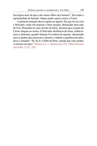 Podemos guardar os mandamentos, 4 de Julho 399
Sua figura mais do que a dos outros filhos dos homens”. Era então a
oportunidade de Satanás. Julgou poder agora vencer a Cristo.
A primeira tentação dizia respeito ao apetite. Eis que foi ter com
o Salvador, como em resposta a Suas orações, disfarçado num anjo
do Céu. Pretendia ter uma missão de Deus, declarar que o jejum de
Cristo chegara ao termo. O Salvador desfalecia de fome, ambicio-
nava o alimento, quando Satanás O assaltou de repente. Apontando
para as pedras que juncavam o deserto, e tinham a aparência de pães,
disse o tentador: “Se Tu és o Filho de Deus, manda que estas pedras
se tornem em pães.” Mateus 4:3. — Manuscrito 155, 1902; Sermons
and Talks 2:217, 218.
 