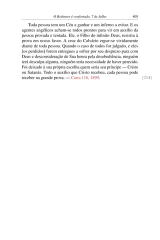 O Redentor é confortado, 7 de Julho 405
Toda pessoa tem um Céu a ganhar e um inferno a evitar. E os
agentes angélicos acham-se todos prontos para vir em auxílio da
pessoa provada e tentada. Ele, o Filho do infinito Deus, resistiu à
prova em nosso favor. A cruz do Calvário ergue-se vividamente
diante de toda pessoa. Quando o caso de todos for julgado, e eles
[os perdidos] forem entregues a sofrer por seu desprezo para com
Deus e desconsideração de Sua honra pela desobediência, ninguém
terá desculpa alguma, ninguém teria necessidade de haver perecido.
Foi deixado à sua própria escolha quem seria seu príncipe — Cristo
ou Satanás. Todo o auxílio que Cristo recebeu, cada pessoa pode
receber na grande prova. — Carta 116, 1899. [214]
 