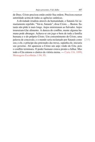 Anjos presentes, 8 de Julho 407
de Deus. Cristo precisou então emitir Sua ordem. Precisou exercer
autoridade acima de todas as agências satânicas.
A divindade irradiou através da humanidade, e Satanás foi su-
mariamente repelido. “Vai-te, Satanás”, disse Cristo. ... Bastou. Sa-
tanás não pôde ir mais longe. Anjos ministraram ao Salvador. Anjos
trouxeram-Lhe alimento. A dureza do conflito, mente alguma hu-
mana pode abranger. Achava-se em jogo o bem de toda a família
humana e o do próprio Cristo. Um consentimento de Cristo, uma
palavra de concessão, e o mundo seria reclamado por Satanás como [215]
seu; e ele, o príncipe das potestades das trevas, supunha ele, iniciaria
seu governo. Ali apareceu a Cristo um anjo vindo do Céu; pois
o conflito terminara. O poder humano estava pronto a falhar. Mas
todo o Céu entoou o cântico da vitória eterna. — Carta 116, 1899;
Mensagens Escolhidas 1:94, 95.
 