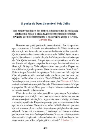 O poder de Deus disponível, 9 de Julho
Pelo Seu divino poder, nos têm sido doadas todas as coisas que
conduzem à vida e à piedade, pelo conhecimento completo
dAquele que nos chamou para a Sua própria glória e virtude.
2 Pedro 1:3.
Devemos ser participantes do conhecimento. Ao ver quadros
que representam a Satanás aproximando-se de Cristo no deserto
da tentação na forma de um monstro hediondo, tenho pensado:
Quão pouco conhecem os artistas acerca da Bíblia! Antes de sua
queda, Satanás era o primeiro depois de Cristo, o mais exaltado anjo
do Céu. Quão insensato é supor que ele se aproximou de Cristo
no deserto sob alguma daquelas formas que lhe são atribuídas na
ilustração O Jogo da Vida. Alguns viram esse quadro. Depois de
ter o Salvador jejuado quarenta dias e quarenta noites, “teve fome”.
Foi então que Satanás Lhe apareceu. Veio como um belo anjo do
Céu, alegando ter sido comissionado por Deus para declarar que
o jejum do Salvador terminara. “Se és Filho de Deus”, disse ele,
“manda que estas pedras se transformem em pães.” Mateus 4:3. Mas
na insinuação de descrença de Satanás, Cristo reconheceu o inimigo
cujo poder Ele viera à Terra para rechaçar. Não aceitaria o desafio
nem seria movido pela tentação. ...
Cristo Se apoiou nas palavras de Deus e prevaleceu. Se tomásse-
mos sempre uma posição como essa ao sermos tentados, recusando
demorar-nos junto à tentação ou argumentar com o inimigo, teríamos
a mesma experiência. É quando paramos para arrazoar com o diabo
que somos vencidos. Compete-nos saber individualmente que nos
encontramos em pleno combate, assumir uma posição afirmativa aos
olhos de Deus e ali permanecer. É assim que recebemos o divino
poder prometido, através do qual obtemos “todas as coisas que con-
duzem à vida e à piedade, pelo conhecimento completo dAquele que
nos chamou para a Sua própria glória e virtude”. 2 Pedro 1:3.
408
 