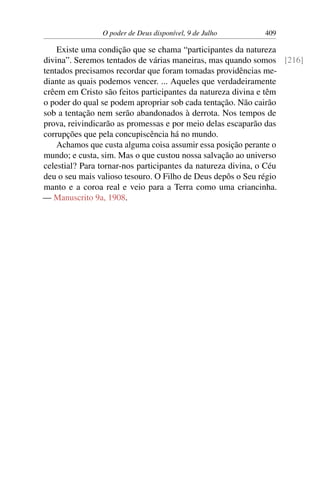 O poder de Deus disponível, 9 de Julho 409
Existe uma condição que se chama “participantes da natureza
divina”. Seremos tentados de várias maneiras, mas quando somos [216]
tentados precisamos recordar que foram tomadas providências me-
diante as quais podemos vencer. ... Aqueles que verdadeiramente
crêem em Cristo são feitos participantes da natureza divina e têm
o poder do qual se podem apropriar sob cada tentação. Não cairão
sob a tentação nem serão abandonados à derrota. Nos tempos de
prova, reivindicarão as promessas e por meio delas escaparão das
corrupções que pela concupiscência há no mundo.
Achamos que custa alguma coisa assumir essa posição perante o
mundo; e custa, sim. Mas o que custou nossa salvação ao universo
celestial? Para tornar-nos participantes da natureza divina, o Céu
deu o seu mais valioso tesouro. O Filho de Deus depôs o Seu régio
manto e a coroa real e veio para a Terra como uma criancinha.
— Manuscrito 9a, 1908.
 