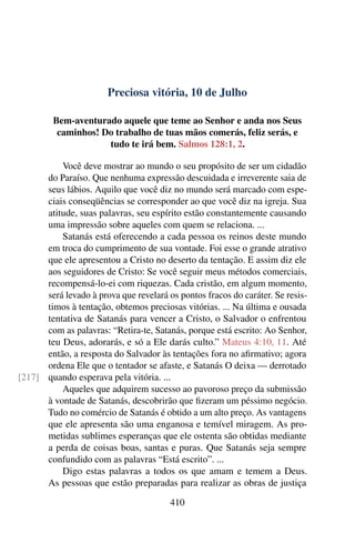 Preciosa vitória, 10 de Julho
Bem-aventurado aquele que teme ao Senhor e anda nos Seus
caminhos! Do trabalho de tuas mãos comerás, feliz serás, e
tudo te irá bem. Salmos 128:1, 2.
Você deve mostrar ao mundo o seu propósito de ser um cidadão
do Paraíso. Que nenhuma expressão descuidada e irreverente saia de
seus lábios. Aquilo que você diz no mundo será marcado com espe-
ciais conseqüências se corresponder ao que você diz na igreja. Sua
atitude, suas palavras, seu espírito estão constantemente causando
uma impressão sobre aqueles com quem se relaciona. ...
Satanás está oferecendo a cada pessoa os reinos deste mundo
em troca do cumprimento de sua vontade. Foi esse o grande atrativo
que ele apresentou a Cristo no deserto da tentação. E assim diz ele
aos seguidores de Cristo: Se você seguir meus métodos comerciais,
recompensá-lo-ei com riquezas. Cada cristão, em algum momento,
será levado à prova que revelará os pontos fracos do caráter. Se resis-
timos à tentação, obtemos preciosas vitórias. ... Na última e ousada
tentativa de Satanás para vencer a Cristo, o Salvador o enfrentou
com as palavras: “Retira-te, Satanás, porque está escrito: Ao Senhor,
teu Deus, adorarás, e só a Ele darás culto.” Mateus 4:10, 11. Até
então, a resposta do Salvador às tentações fora no afirmativo; agora
ordena Ele que o tentador se afaste, e Satanás O deixa — derrotado
quando esperava pela vitória. ...[217]
Aqueles que adquirem sucesso ao pavoroso preço da submissão
à vontade de Satanás, descobrirão que fizeram um péssimo negócio.
Tudo no comércio de Satanás é obtido a um alto preço. As vantagens
que ele apresenta são uma enganosa e temível miragem. As pro-
metidas sublimes esperanças que ele ostenta são obtidas mediante
a perda de coisas boas, santas e puras. Que Satanás seja sempre
confundido com as palavras “Está escrito”. ...
Digo estas palavras a todos os que amam e temem a Deus.
As pessoas que estão preparadas para realizar as obras de justiça
410
 