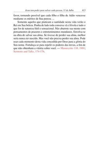 Jesus tem poder para salvar cada pessoa, 11 de Julho 413
favor, tornando possível que cada filho e filha de Adão vencesse
mediante os méritos de Sua pureza. ...
Somente aqueles que praticam a santidade nesta vida verão o
Rei em Sua beleza. Ponha de lado toda conversa vã e frívola e tudo o
que for de natureza fútil e sensacional. Não abarrote sua mente com
pensamentos de prazeres e entretenimentos mundanos. Envolva-se
na obra de salvar sua alma. Se tivesse de perder sua alma, melhor
seria nunca ter nascido. Mas você não precisa perder sua alma. Pode
usar cada momento desta vida concedida por Deus para a glória do
Seu nome. Fortaleça-se para repelir os poderes das trevas, a fim de
que não obtenham a vitória sobre você. — Manuscrito 110, 1901;
Sermons and Talks, 174-176.
 