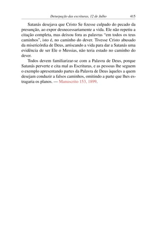 Deturpação das escrituras, 12 de Julho 415
Satanás desejava que Cristo Se fizesse culpado do pecado da
presunção, ao expor desnecessariamente a vida. Ele não repetiu a
citação completa, mas deixou fora as palavras “em todos os teus
caminhos”, isto é, no caminho do dever. Tivesse Cristo abusado
da misericórdia de Deus, arriscando a vida para dar a Satanás uma
evidência de ser Ele o Messias, não teria estado no caminho do
dever.
Todos devem familiarizar-se com a Palavra de Deus, porque
Satanás perverte e cita mal as Escrituras, e as pessoas lhe seguem
o exemplo apresentando partes da Palavra de Deus àqueles a quem
desejam conduzir a falsos caminhos, omitindo a parte que lhes es-
tragaria os planos. — Manuscrito 153, 1899.
 